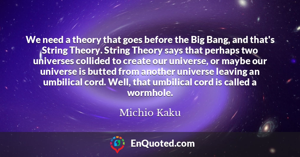 We need a theory that goes before the Big Bang, and that's String Theory. String Theory says that perhaps two universes collided to create our universe, or maybe our universe is butted from another universe leaving an umbilical cord. Well, that umbilical cord is called a wormhole.