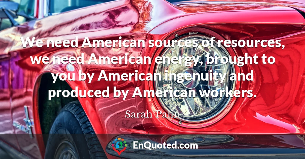 We need American sources of resources, we need American energy, brought to you by American ingenuity and produced by American workers.