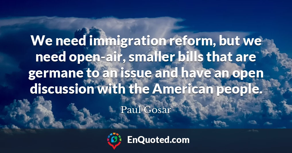 We need immigration reform, but we need open-air, smaller bills that are germane to an issue and have an open discussion with the American people.