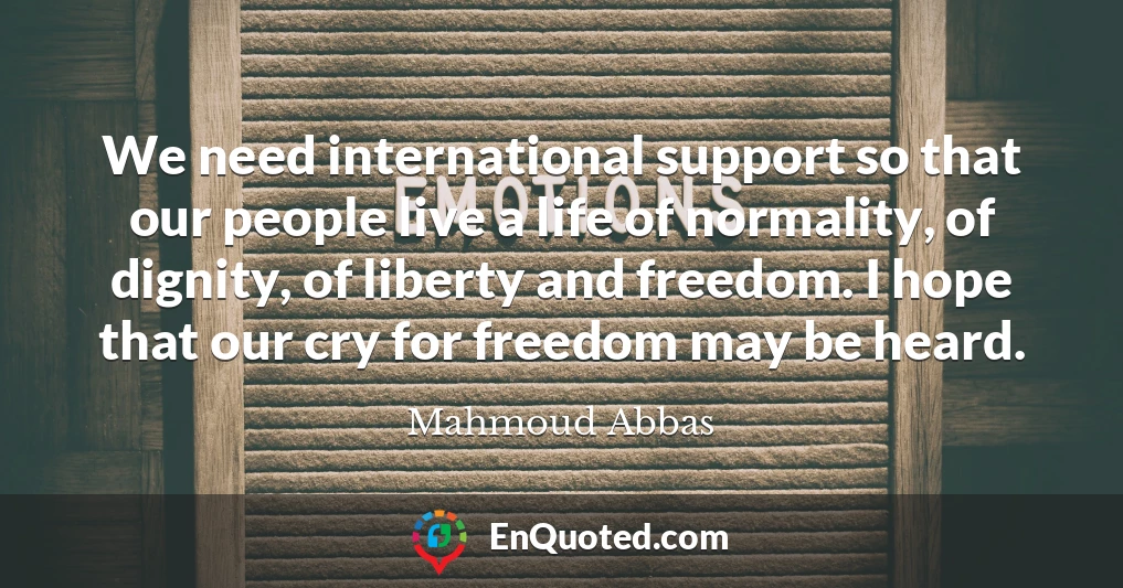 We need international support so that our people live a life of normality, of dignity, of liberty and freedom. I hope that our cry for freedom may be heard.