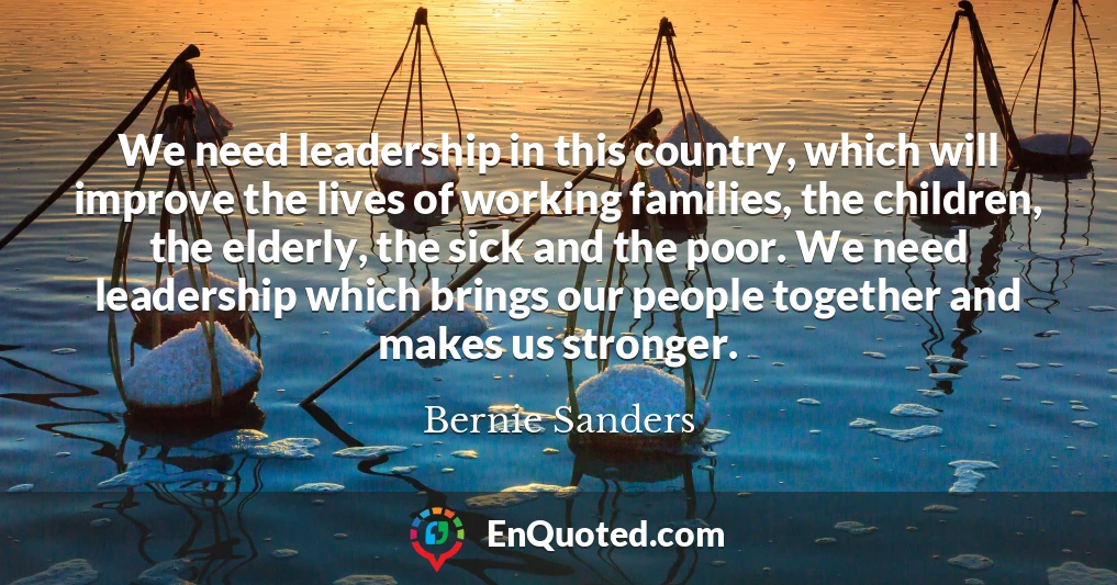 We need leadership in this country, which will improve the lives of working families, the children, the elderly, the sick and the poor. We need leadership which brings our people together and makes us stronger.