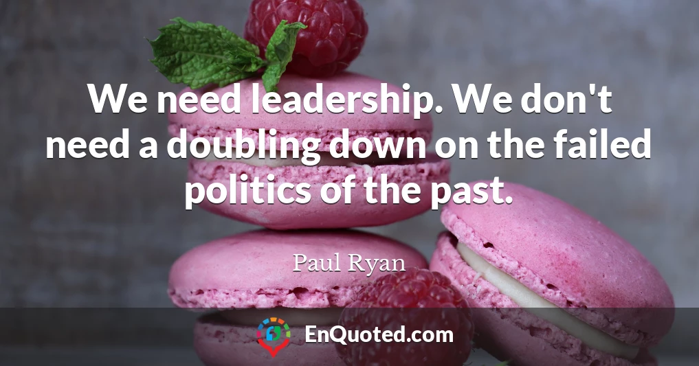 We need leadership. We don't need a doubling down on the failed politics of the past.