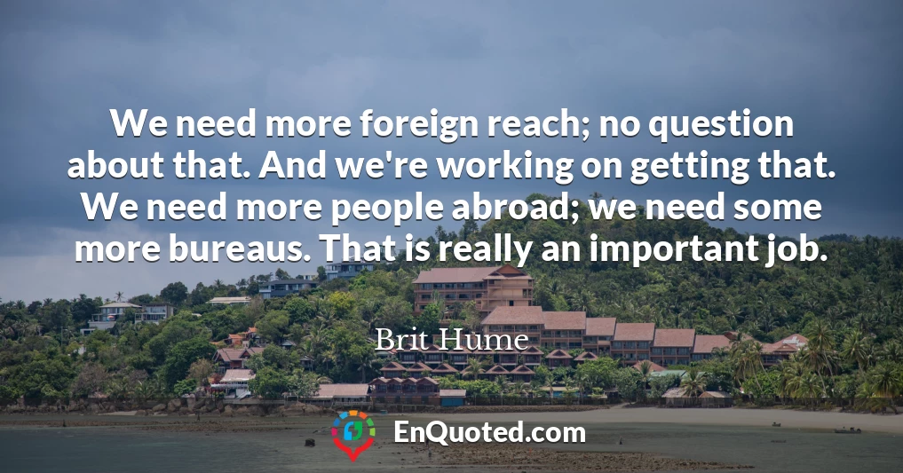 We need more foreign reach; no question about that. And we're working on getting that. We need more people abroad; we need some more bureaus. That is really an important job.