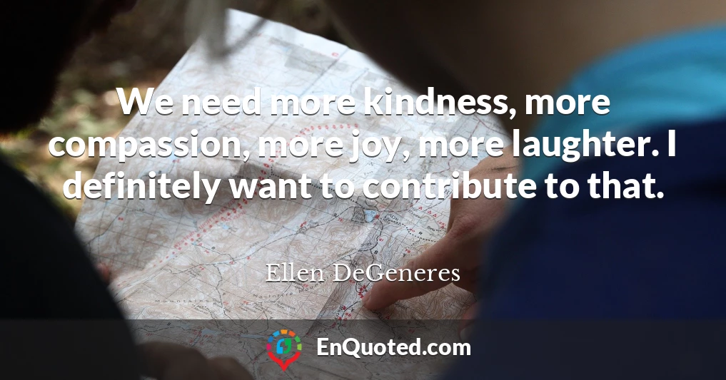 We need more kindness, more compassion, more joy, more laughter. I definitely want to contribute to that.