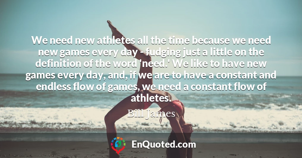 We need new athletes all the time because we need new games every day - fudging just a little on the definition of the word 'need.' We like to have new games every day, and, if we are to have a constant and endless flow of games, we need a constant flow of athletes.
