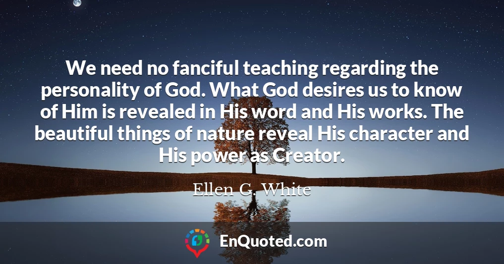 We need no fanciful teaching regarding the personality of God. What God desires us to know of Him is revealed in His word and His works. The beautiful things of nature reveal His character and His power as Creator.