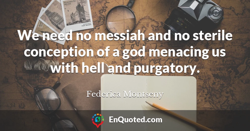 We need no messiah and no sterile conception of a god menacing us with hell and purgatory.