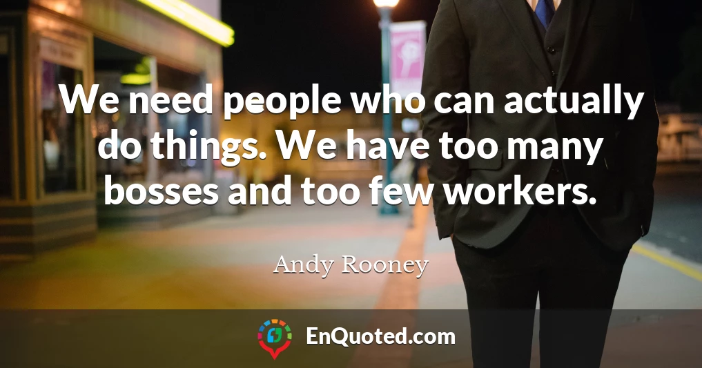 We need people who can actually do things. We have too many bosses and too few workers.