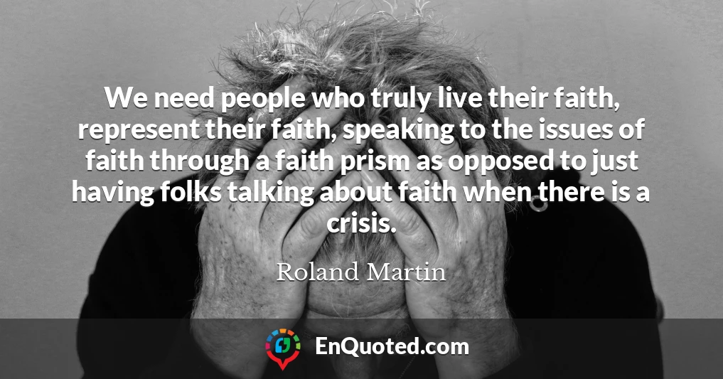 We need people who truly live their faith, represent their faith, speaking to the issues of faith through a faith prism as opposed to just having folks talking about faith when there is a crisis.