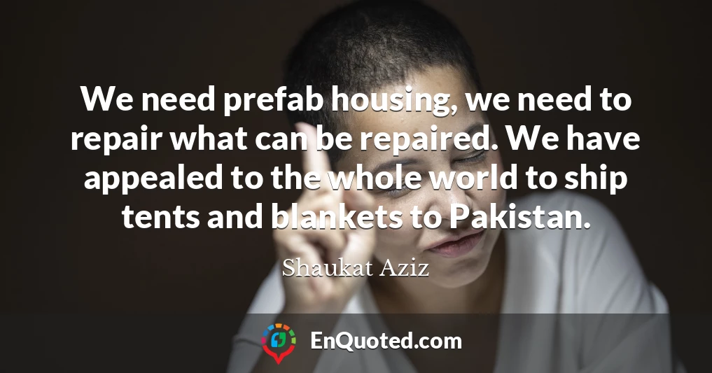 We need prefab housing, we need to repair what can be repaired. We have appealed to the whole world to ship tents and blankets to Pakistan.