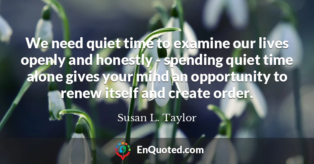 We need quiet time to examine our lives openly and honestly - spending quiet time alone gives your mind an opportunity to renew itself and create order.