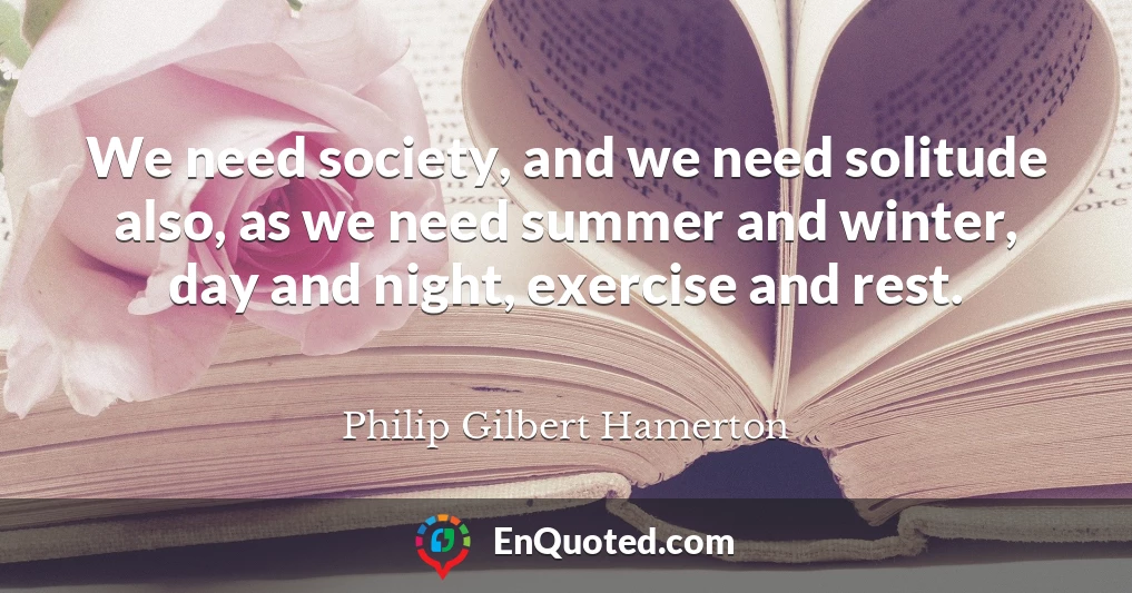 We need society, and we need solitude also, as we need summer and winter, day and night, exercise and rest.
