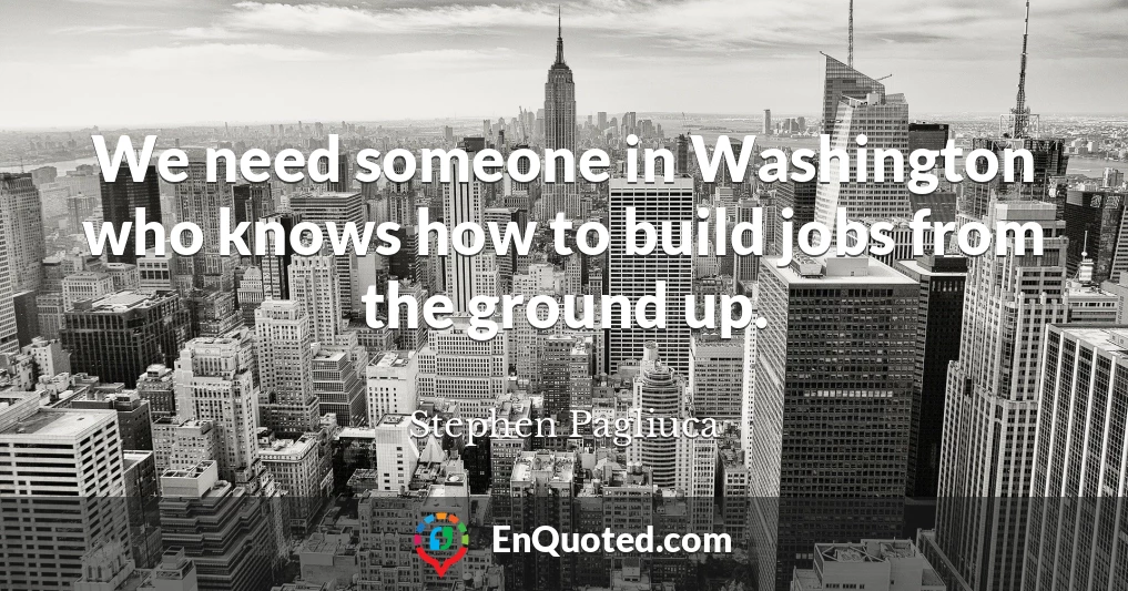 We need someone in Washington who knows how to build jobs from the ground up.