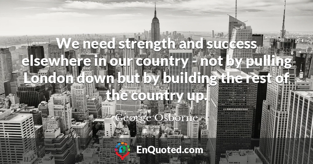 We need strength and success elsewhere in our country - not by pulling London down but by building the rest of the country up.
