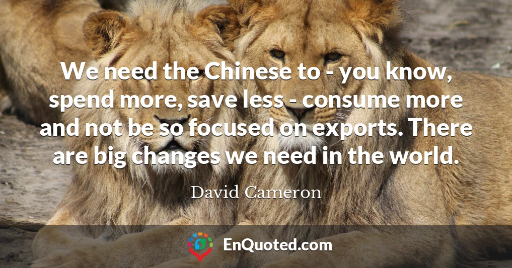 We need the Chinese to - you know, spend more, save less - consume more and not be so focused on exports. There are big changes we need in the world.