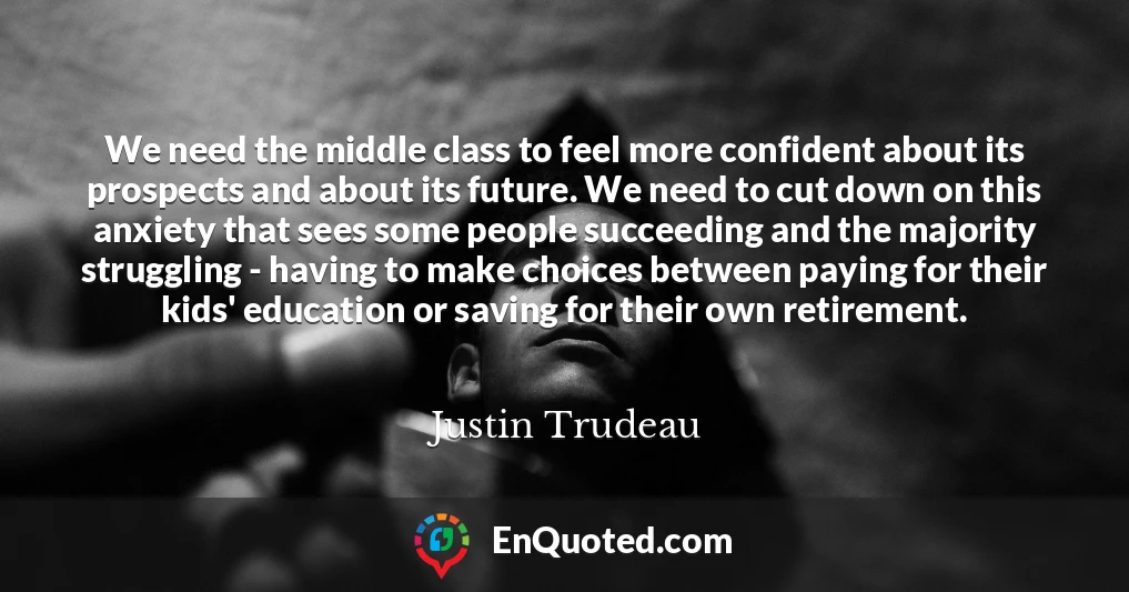 We need the middle class to feel more confident about its prospects and about its future. We need to cut down on this anxiety that sees some people succeeding and the majority struggling - having to make choices between paying for their kids' education or saving for their own retirement.