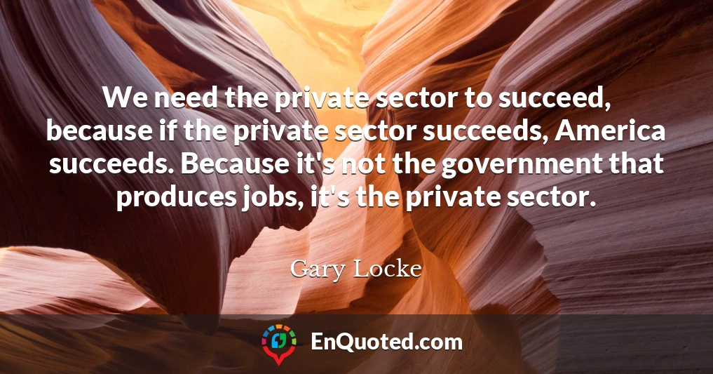 We need the private sector to succeed, because if the private sector succeeds, America succeeds. Because it's not the government that produces jobs, it's the private sector.