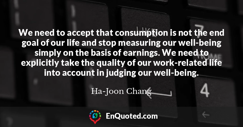 We need to accept that consumption is not the end goal of our life and stop measuring our well-being simply on the basis of earnings. We need to explicitly take the quality of our work-related life into account in judging our well-being.
