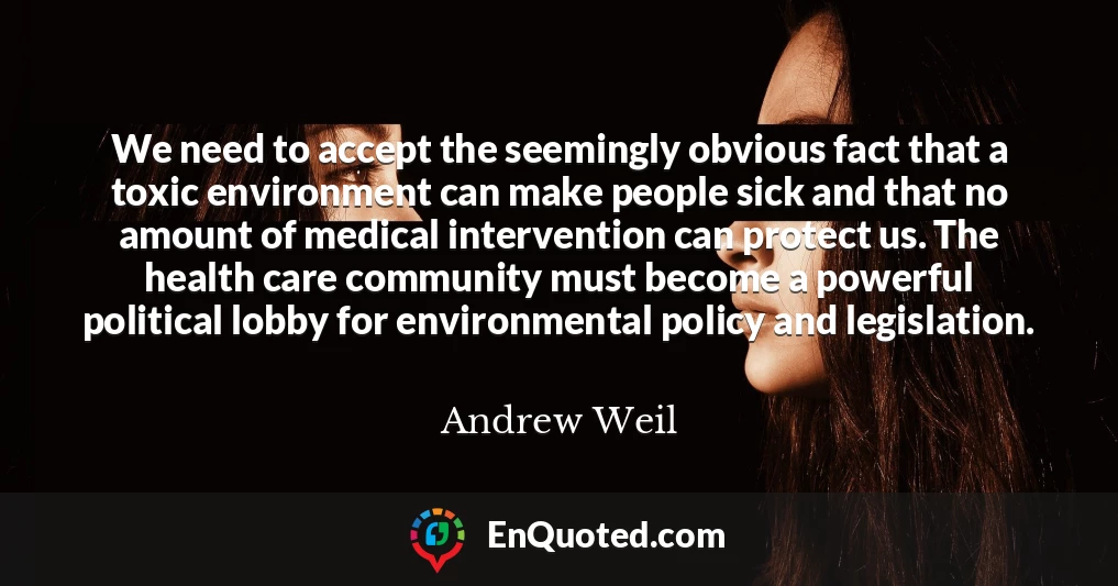 We need to accept the seemingly obvious fact that a toxic environment can make people sick and that no amount of medical intervention can protect us. The health care community must become a powerful political lobby for environmental policy and legislation.