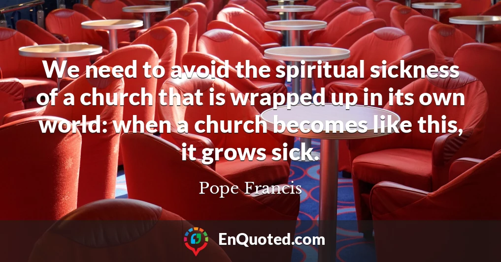 We need to avoid the spiritual sickness of a church that is wrapped up in its own world: when a church becomes like this, it grows sick.