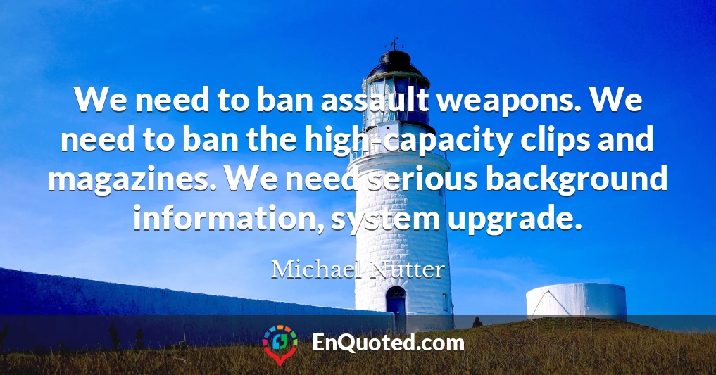 We need to ban assault weapons. We need to ban the high-capacity clips and magazines. We need serious background information, system upgrade.