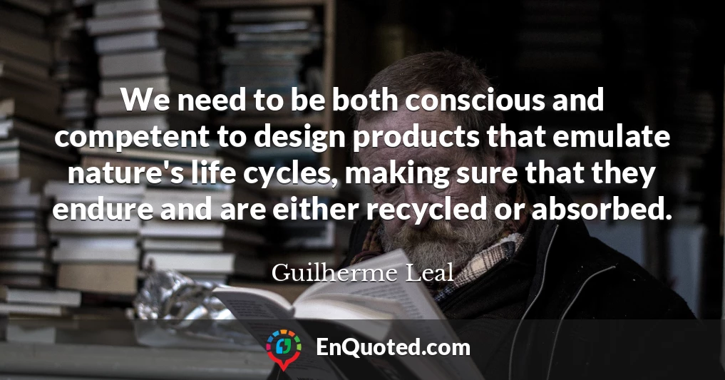 We need to be both conscious and competent to design products that emulate nature's life cycles, making sure that they endure and are either recycled or absorbed.