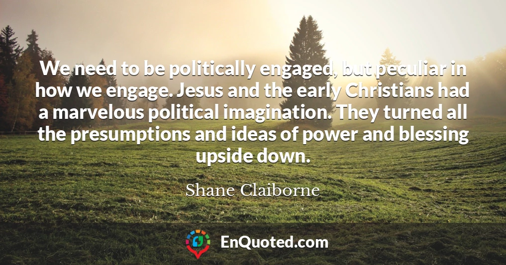 We need to be politically engaged, but peculiar in how we engage. Jesus and the early Christians had a marvelous political imagination. They turned all the presumptions and ideas of power and blessing upside down.