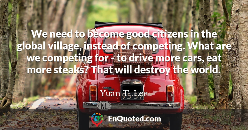 We need to become good citizens in the global village, instead of competing. What are we competing for - to drive more cars, eat more steaks? That will destroy the world.