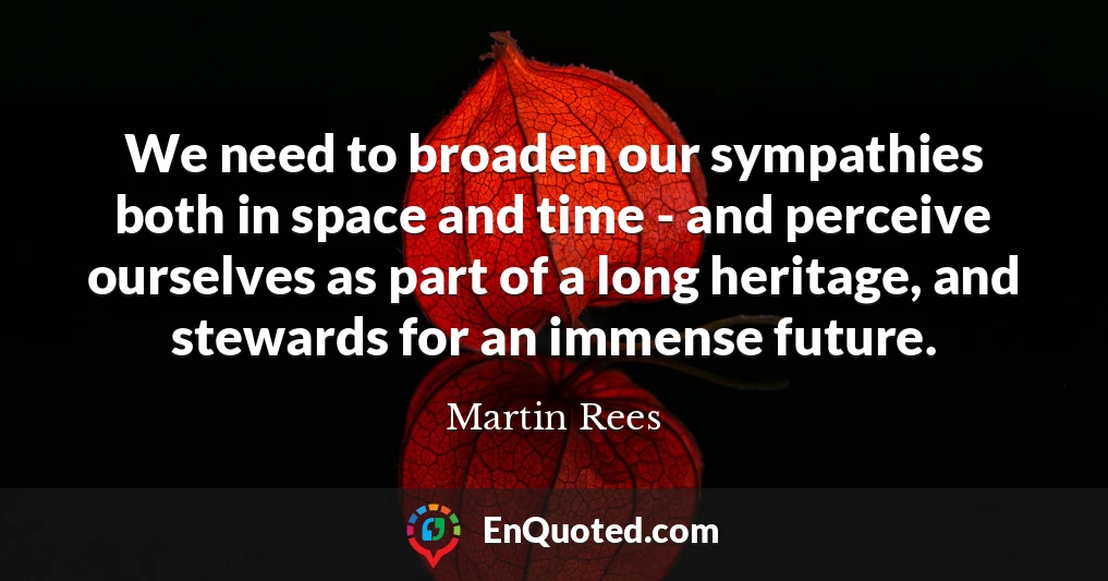 We need to broaden our sympathies both in space and time - and perceive ourselves as part of a long heritage, and stewards for an immense future.