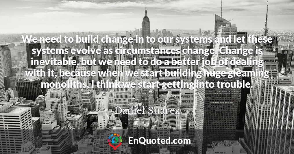 We need to build change in to our systems and let these systems evolve as circumstances change. Change is inevitable, but we need to do a better job of dealing with it, because when we start building huge gleaming monoliths, I think we start getting into trouble.