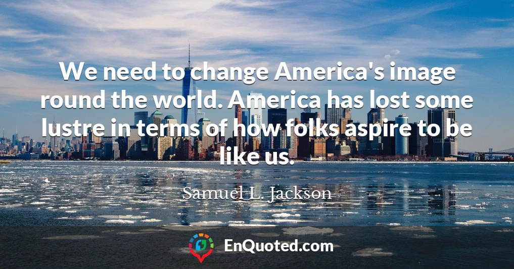 We need to change America's image round the world. America has lost some lustre in terms of how folks aspire to be like us.