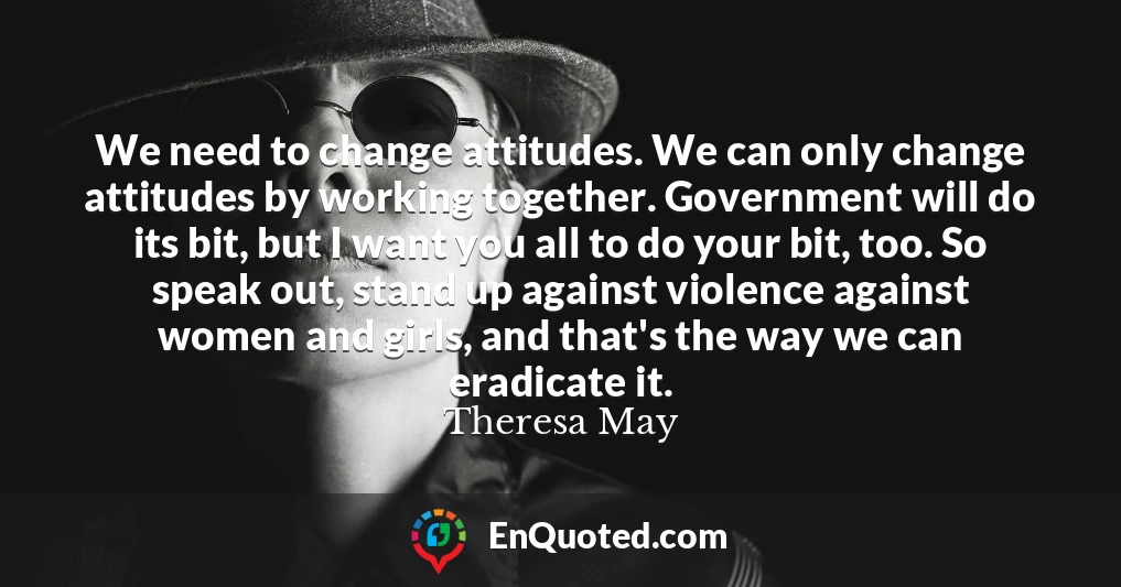 We need to change attitudes. We can only change attitudes by working together. Government will do its bit, but I want you all to do your bit, too. So speak out, stand up against violence against women and girls, and that's the way we can eradicate it.
