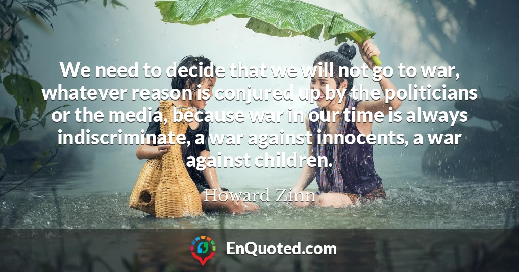 We need to decide that we will not go to war, whatever reason is conjured up by the politicians or the media, because war in our time is always indiscriminate, a war against innocents, a war against children.