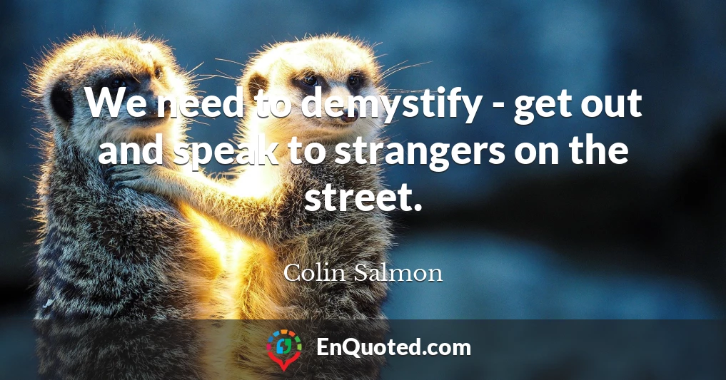 We need to demystify - get out and speak to strangers on the street.