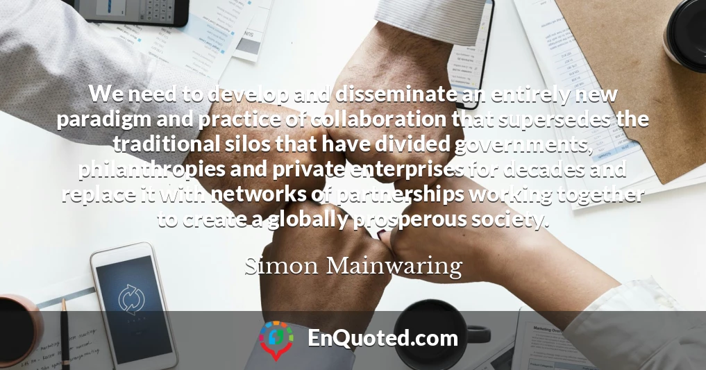 We need to develop and disseminate an entirely new paradigm and practice of collaboration that supersedes the traditional silos that have divided governments, philanthropies and private enterprises for decades and replace it with networks of partnerships working together to create a globally prosperous society.