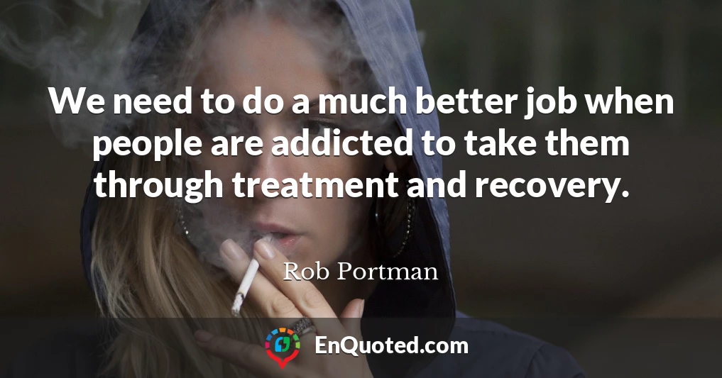 We need to do a much better job when people are addicted to take them through treatment and recovery.