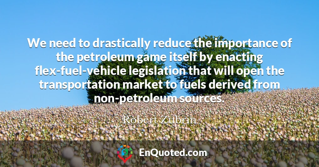We need to drastically reduce the importance of the petroleum game itself by enacting flex-fuel-vehicle legislation that will open the transportation market to fuels derived from non-petroleum sources.