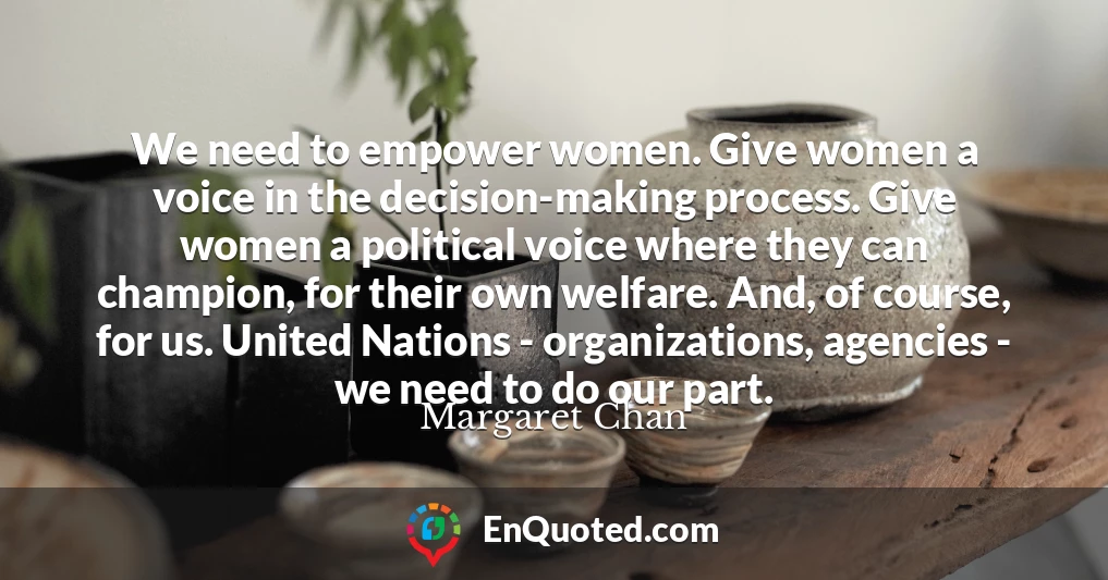 We need to empower women. Give women a voice in the decision-making process. Give women a political voice where they can champion, for their own welfare. And, of course, for us. United Nations - organizations, agencies - we need to do our part.