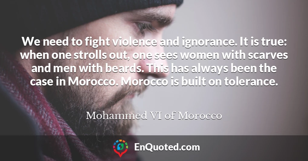 We need to fight violence and ignorance. It is true: when one strolls out, one sees women with scarves and men with beards. This has always been the case in Morocco. Morocco is built on tolerance.