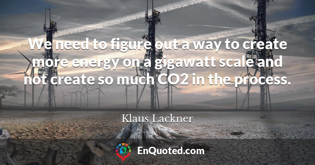 We need to figure out a way to create more energy on a gigawatt scale and not create so much CO2 in the process.
