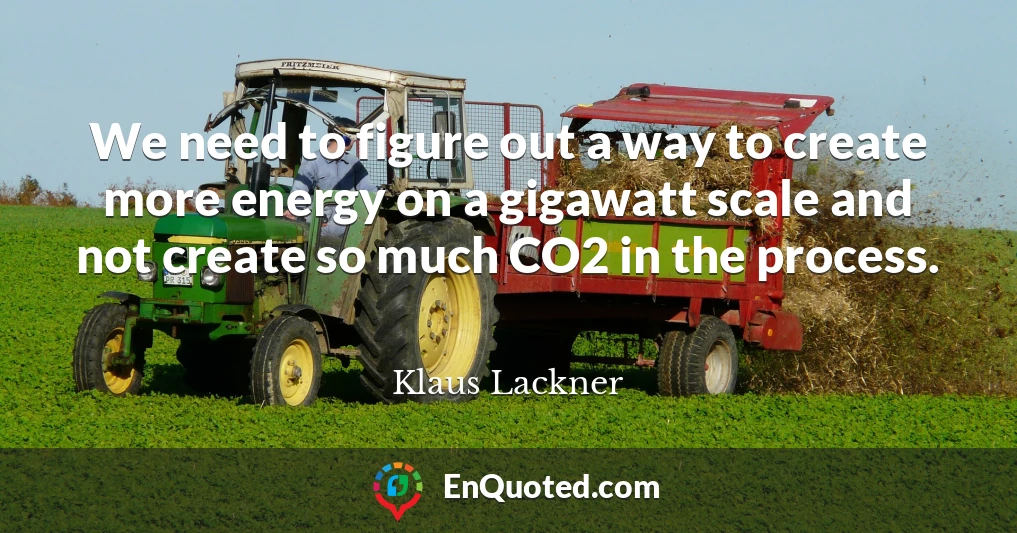 We need to figure out a way to create more energy on a gigawatt scale and not create so much CO2 in the process.