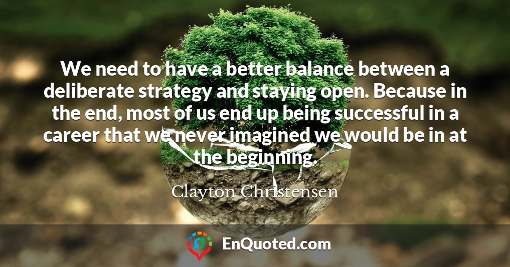 We need to have a better balance between a deliberate strategy and staying open. Because in the end, most of us end up being successful in a career that we never imagined we would be in at the beginning.