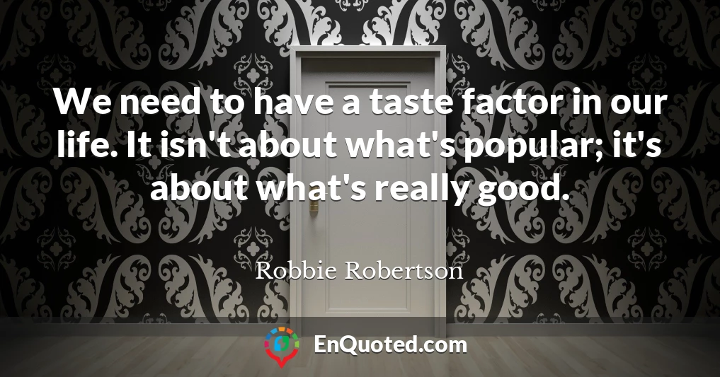 We need to have a taste factor in our life. It isn't about what's popular; it's about what's really good.