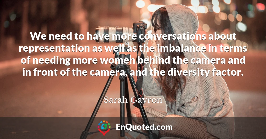 We need to have more conversations about representation as well as the imbalance in terms of needing more women behind the camera and in front of the camera, and the diversity factor.