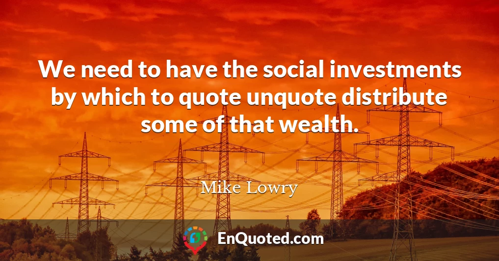 We need to have the social investments by which to quote unquote distribute some of that wealth.