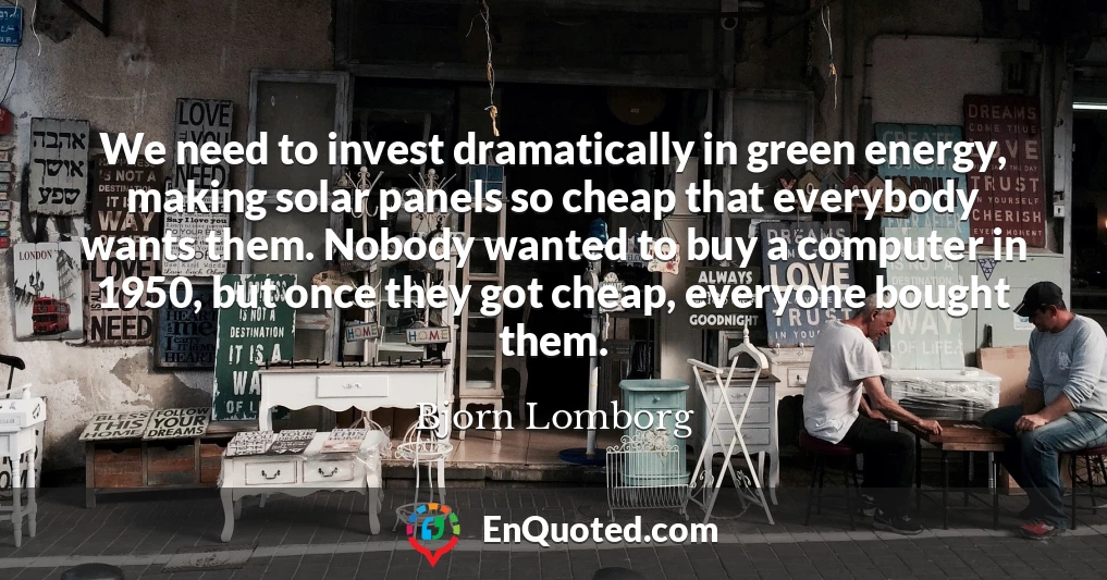 We need to invest dramatically in green energy, making solar panels so cheap that everybody wants them. Nobody wanted to buy a computer in 1950, but once they got cheap, everyone bought them.