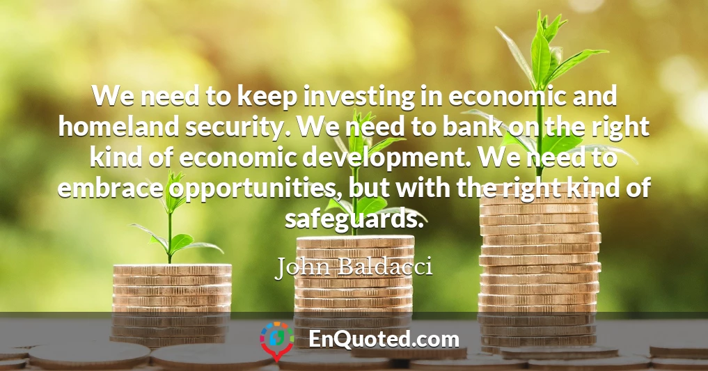 We need to keep investing in economic and homeland security. We need to bank on the right kind of economic development. We need to embrace opportunities, but with the right kind of safeguards.