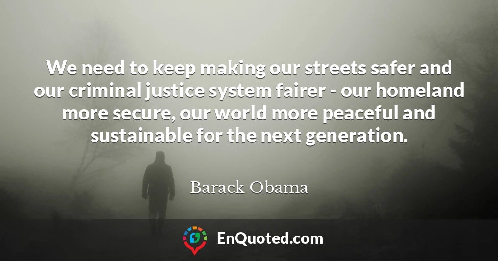 We need to keep making our streets safer and our criminal justice system fairer - our homeland more secure, our world more peaceful and sustainable for the next generation.