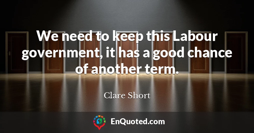 We need to keep this Labour government, it has a good chance of another term.