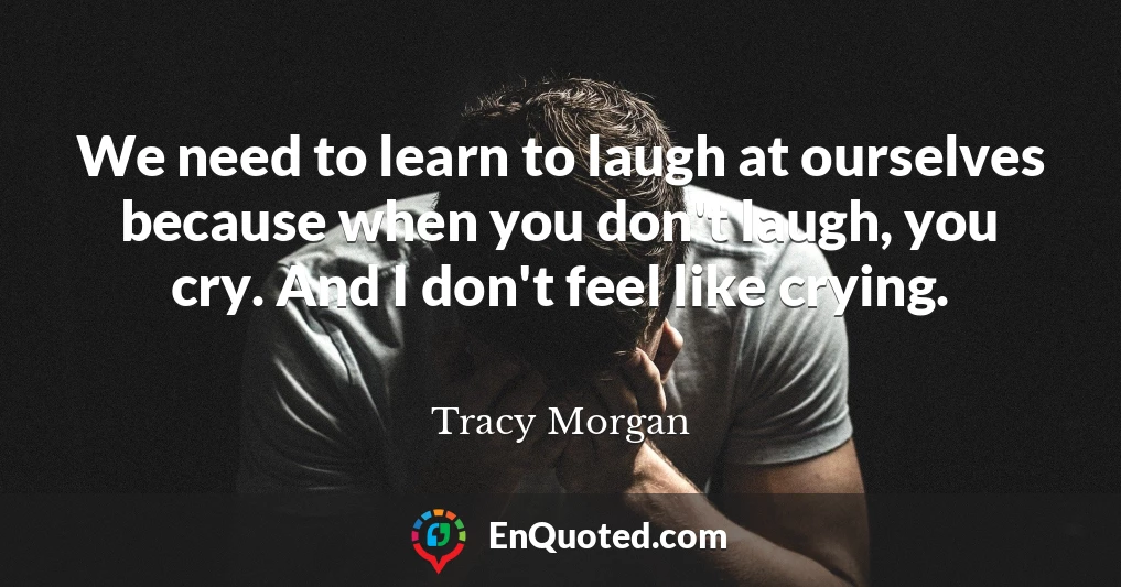 We need to learn to laugh at ourselves because when you don't laugh, you cry. And I don't feel like crying.